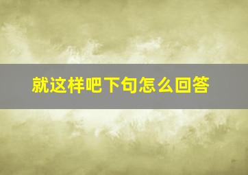 就这样吧下句怎么回答