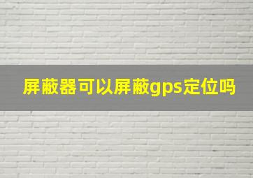 屏蔽器可以屏蔽gps定位吗