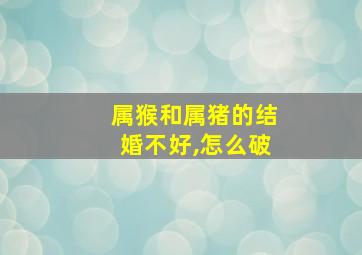 属猴和属猪的结婚不好,怎么破