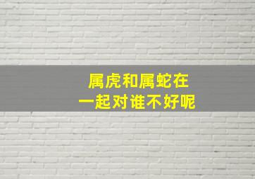 属虎和属蛇在一起对谁不好呢