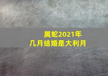 属蛇2021年几月结婚是大利月