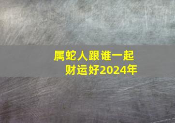 属蛇人跟谁一起财运好2024年