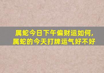 属蛇今日下午偏财运如何,属蛇的今天打牌运气好不好