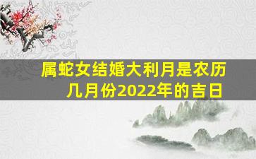 属蛇女结婚大利月是农历几月份2022年的吉日