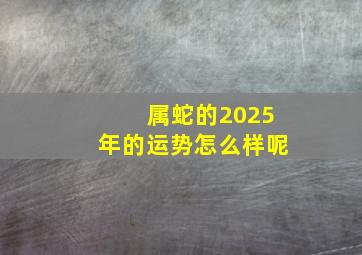 属蛇的2025年的运势怎么样呢