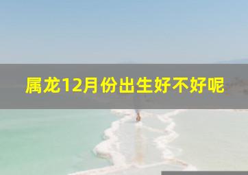 属龙12月份出生好不好呢