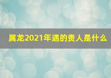 属龙2021年遇的贵人是什么