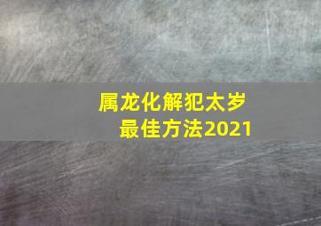 属龙化解犯太岁最佳方法2021