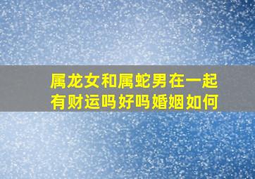 属龙女和属蛇男在一起有财运吗好吗婚姻如何