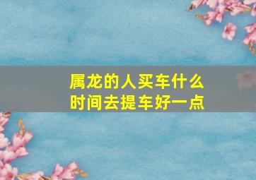 属龙的人买车什么时间去提车好一点