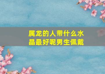 属龙的人带什么水晶最好呢男生佩戴