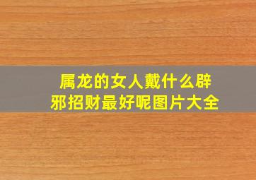 属龙的女人戴什么辟邪招财最好呢图片大全