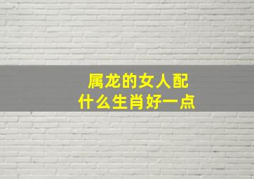 属龙的女人配什么生肖好一点