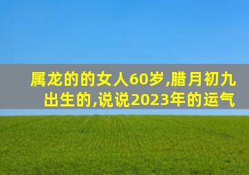 属龙的的女人60岁,腊月初九出生的,说说2023年的运气