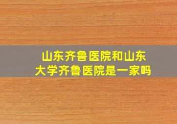 山东齐鲁医院和山东大学齐鲁医院是一家吗