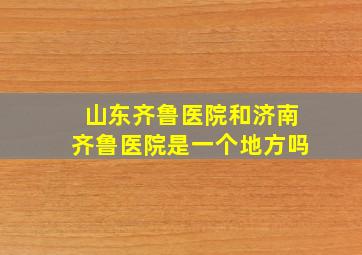 山东齐鲁医院和济南齐鲁医院是一个地方吗