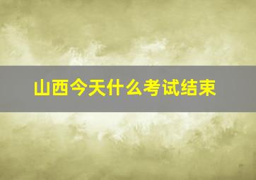 山西今天什么考试结束