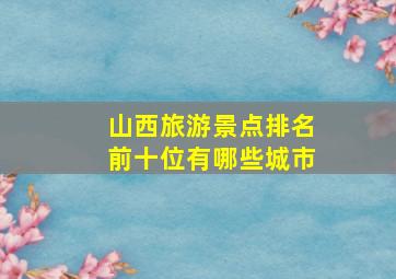 山西旅游景点排名前十位有哪些城市