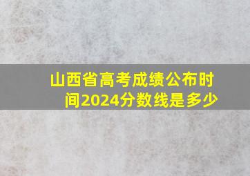 山西省高考成绩公布时间2024分数线是多少