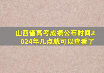 山西省高考成绩公布时间2024年几点就可以查看了