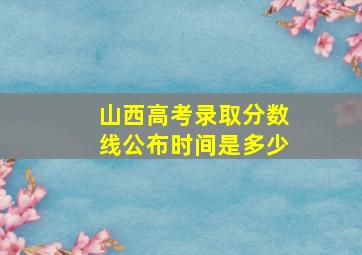 山西高考录取分数线公布时间是多少