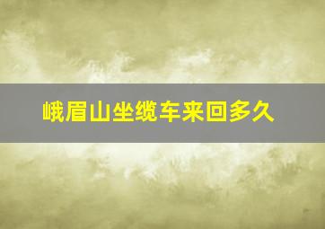 峨眉山坐缆车来回多久