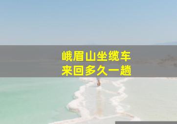 峨眉山坐缆车来回多久一趟