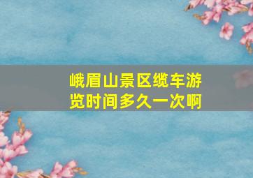 峨眉山景区缆车游览时间多久一次啊