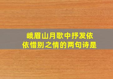 峨眉山月歌中抒发依依惜别之情的两句诗是