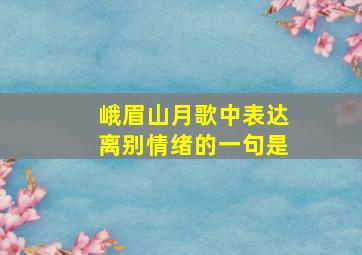 峨眉山月歌中表达离别情绪的一句是