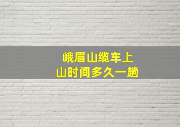 峨眉山缆车上山时间多久一趟