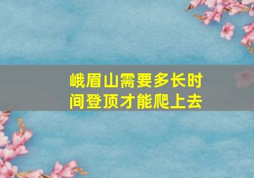 峨眉山需要多长时间登顶才能爬上去