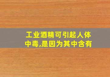 工业酒精可引起人体中毒,是因为其中含有