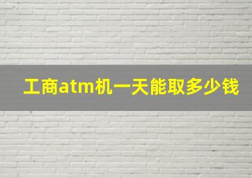 工商atm机一天能取多少钱