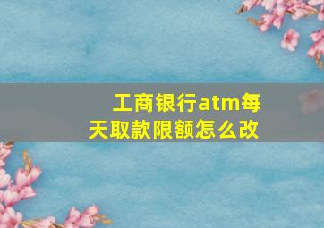 工商银行atm每天取款限额怎么改