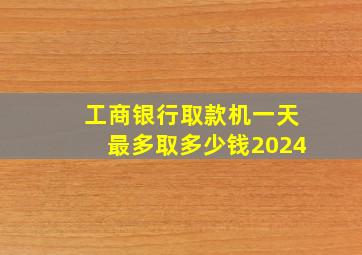 工商银行取款机一天最多取多少钱2024