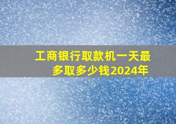 工商银行取款机一天最多取多少钱2024年