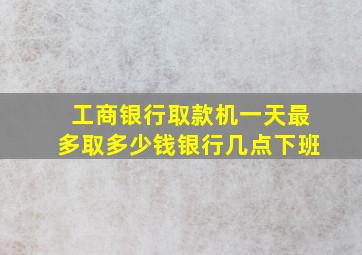 工商银行取款机一天最多取多少钱银行几点下班