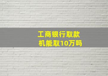 工商银行取款机能取10万吗