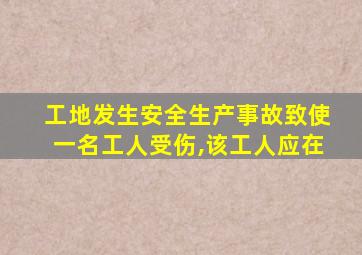 工地发生安全生产事故致使一名工人受伤,该工人应在