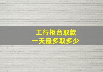 工行柜台取款一天最多取多少