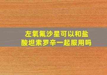 左氧氟沙星可以和盐酸坦索罗辛一起服用吗