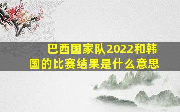 巴西国家队2022和韩国的比赛结果是什么意思