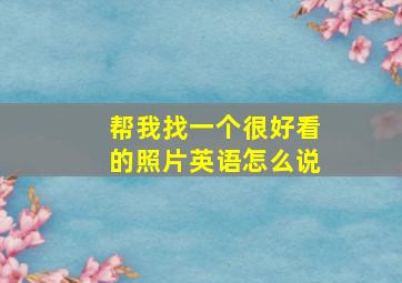 帮我找一个很好看的照片英语怎么说