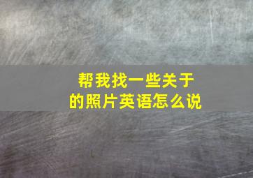 帮我找一些关于的照片英语怎么说