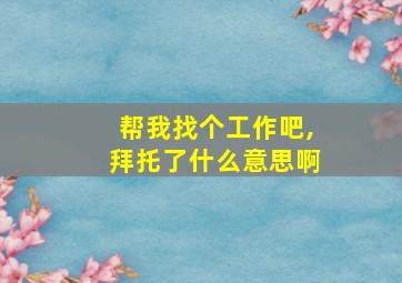 帮我找个工作吧,拜托了什么意思啊