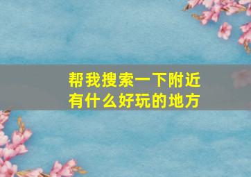 帮我搜索一下附近有什么好玩的地方