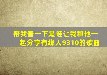 帮我查一下是谁让我和他一起分享有缘人9310的歌曲