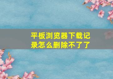 平板浏览器下载记录怎么删除不了了