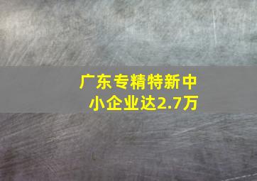 广东专精特新中小企业达2.7万